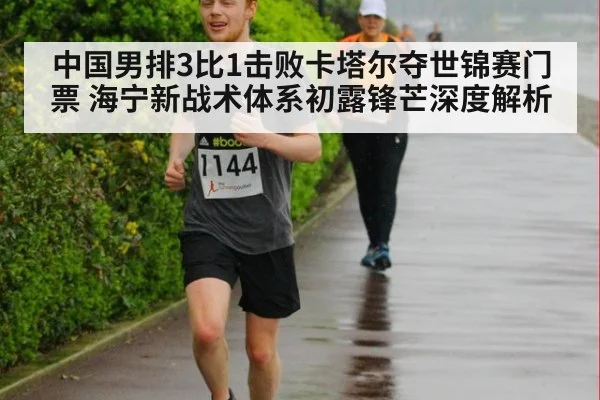 中国男排3比1击败卡塔尔夺世锦赛门票 海宁新战术体系初露锋芒深度解析